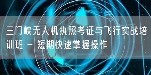 三门峡无人机执照考证与飞行实战培训班 - 短期快速掌握操作