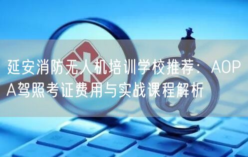 延安消防无人机培训学校推荐:AOPA驾照考证费用与实战课程解析