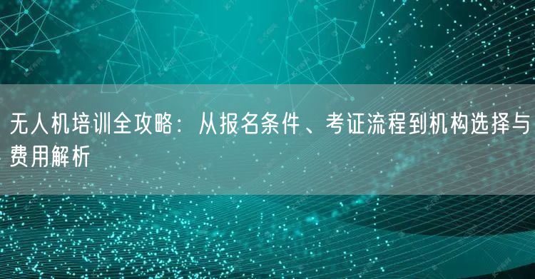 无人机培训全攻略：从报名条件、考证流程到机构选择与费用解析
