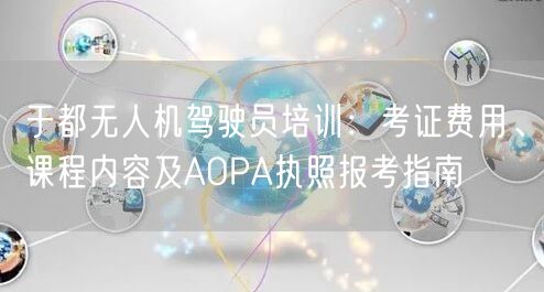 于都无人机驾驶员培训:考证费用、课程内容及AOPA执照报考指南
