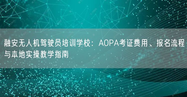 融安无人机驾驶员培训学校：AOPA考证费用、报名流程与本地实操教学指南