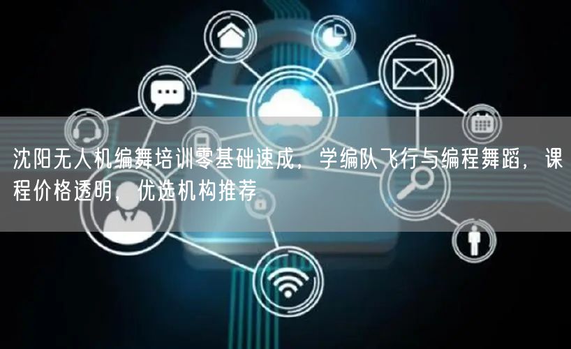 沈阳无人机编舞培训零基础速成，学编队飞行与编程舞蹈，课程价格透明，优选机构推荐