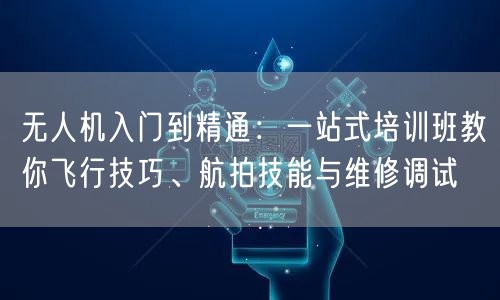 无人机入门到精通：一站式培训班教你飞行技巧、航拍技能与维修调试