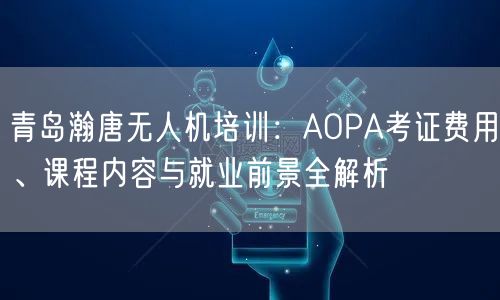 青岛瀚唐无人机培训:AOPA考证费用、课程内容与就业前景全解析