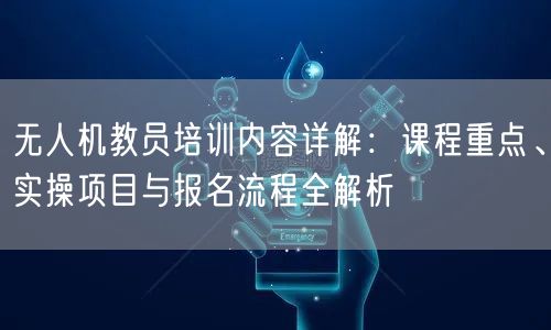 无人机教员培训内容详解：课程重点、实操项目与报名流程全解析