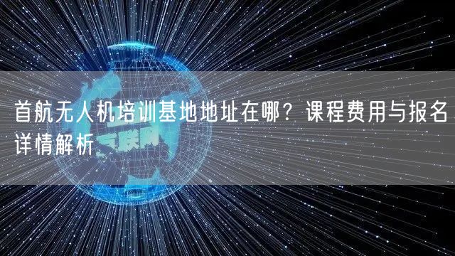 首航无人机培训基地地址在哪？课程费用与报名详情解析