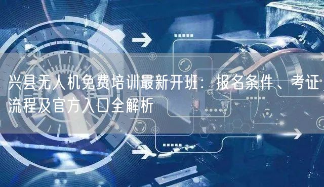兴县无人机免费培训最新开班:报名条件、考证流程及官方入口全解析