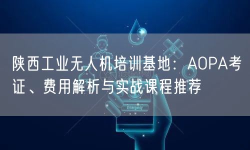 陕西工业无人机培训基地：AOPA考证、费用解析与实战课程推荐