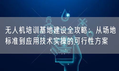 无人机培训基地建设全攻略：从场地标准到应用技术实操的可行性方案