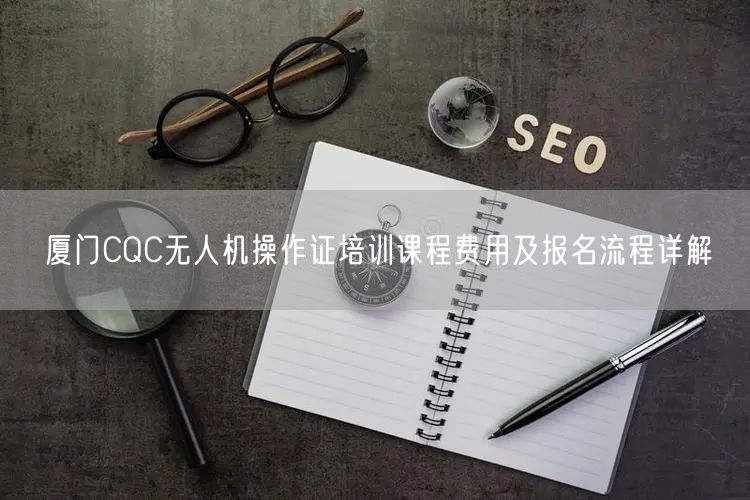 厦门CQC无人机操作证培训课程费用及报名流程详解