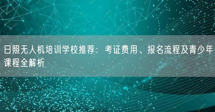 日照无人机培训学校推荐：考证费用、报名流程及青少年课程全解析