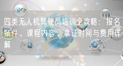 四类无人机驾驶员培训全攻略：报名条件、课程内容、拿证时间与费用详解