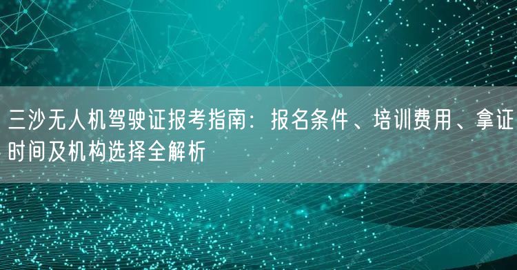 三沙无人机驾驶证报考指南：报名条件、培训费用、拿证时间及机构选择全解析