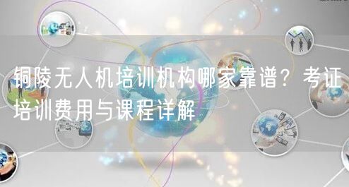 铜陵无人机培训机构哪家靠谱？考证培训费用与课程详解