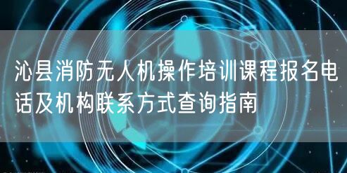 沁县消防无人机操作培训课程报名电话及机构联系方式查询指南