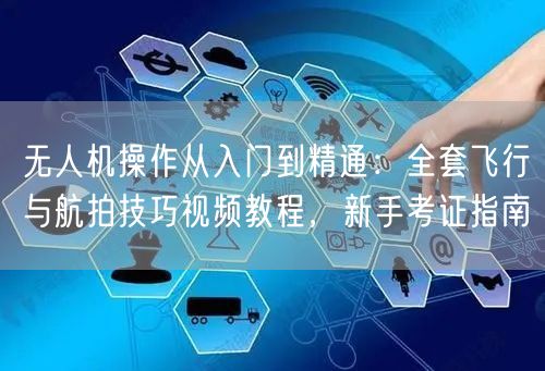 无人机操作从入门到精通：全套飞行与航拍技巧视频教程，新手考证指南
