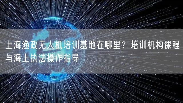 上海渔政无人机培训基地在哪里？培训机构课程与海上执法操作指导