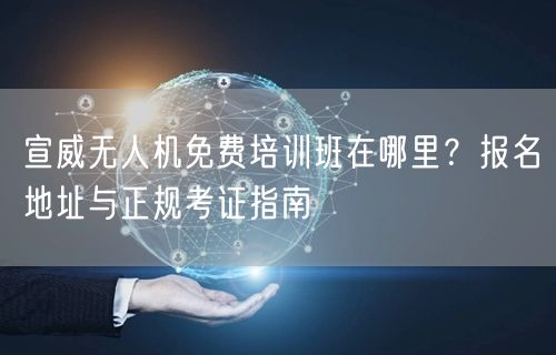 宣威无人机免费培训班在哪里？报名地址与正规考证指南