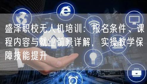 盛泽职校无人机培训：报名条件、课程内容与就业前景详解，实操教学保障技能提升