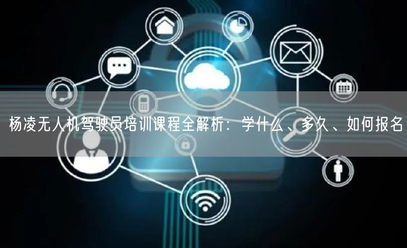 杨凌无人机驾驶员培训课程全解析:学什么、多久、如何报名