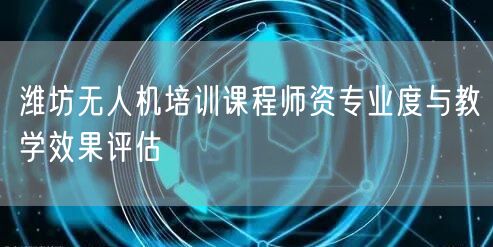 潍坊无人机培训课程师资专业度与教学效果评估