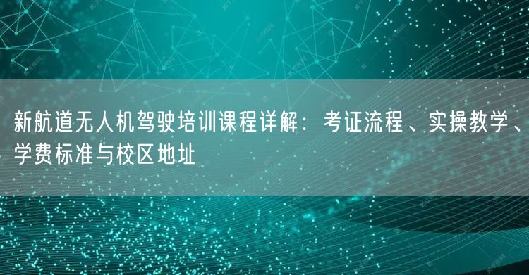 新航道无人机驾驶培训课程详解：考证流程、实操教学、学费标准与校区地址
