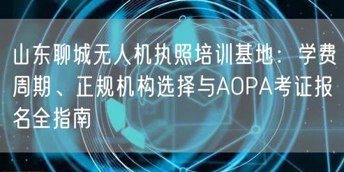 山东聊城无人机执照培训基地：学费周期、正规机构选择与AOPA考证报名全指南