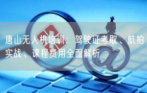 唐山无人机培训：驾驶证考取、航拍实战、课程费用全面解析