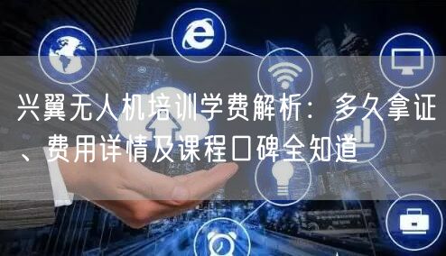 兴翼无人机培训学费解析:多久拿证、费用详情及课程口碑全知道