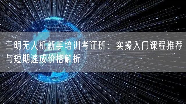 三明无人机新手培训考证班：实操入门课程推荐与短期速成价格解析