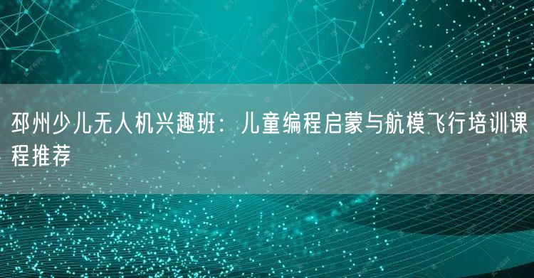 邳州少儿无人机兴趣班:儿童编程启蒙与航模飞行培训课程推荐