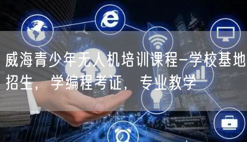 威海青少年无人机培训课程-学校基地招生，学编程考证，专业教学