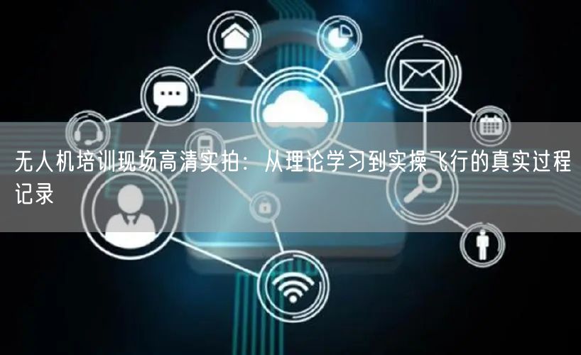 无人机培训现场高清实拍：从理论学习到实操飞行的真实过程记录
