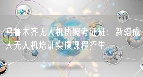 乌鲁木齐无人机执照考证班：新疆成人无人机培训实操课程招生