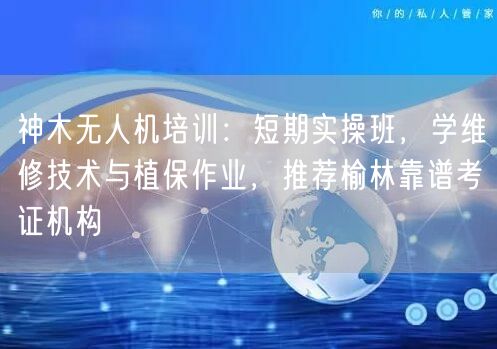 神木无人机培训：短期实操班，学维修技术与植保作业，推荐榆林靠谱考证机构