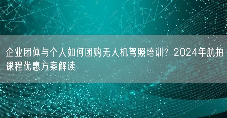 企业团体与个人如何团购无人机驾照培训？2024年航拍课程优惠方案解读