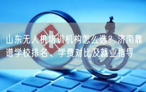 山东无人机培训机构怎么选？济南靠谱学校排名、学费对比及就业指导