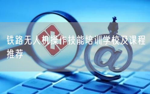 铁路无人机操作技能培训学校及课程推荐