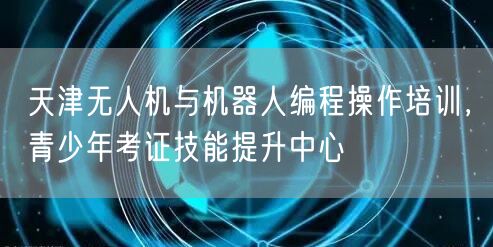 天津无人机与机器人编程操作培训，青少年考证技能提升中心