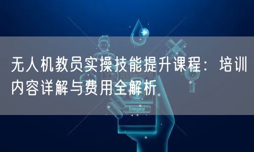 无人机教员实操技能提升课程：培训内容详解与费用全解析