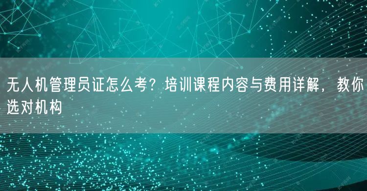 无人机管理员证怎么考？培训课程内容与费用详解，教你选对机构