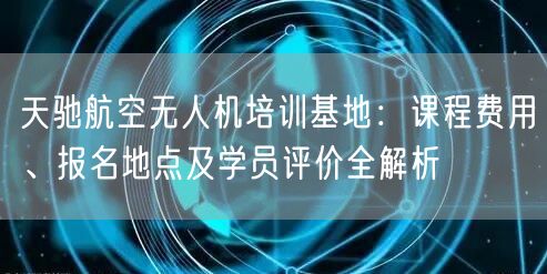 天驰航空无人机培训基地：课程费用、报名地点及学员评价全解析