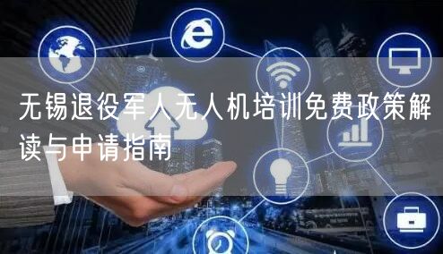无锡退役军人无人机培训免费政策解读与申请指南 无锡退役军人无人机培训免费政策解读与申请指南