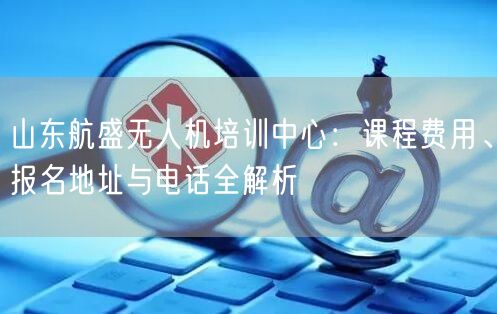 山东航盛无人机培训中心：课程费用、报名地址与电话全解析