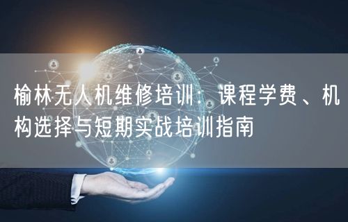 榆林无人机维修培训：课程学费、机构选择与短期实战培训指南