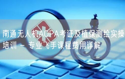 南通无人机AOPA考证及植保测绘实操培训 - 专业飞手课程费用详解