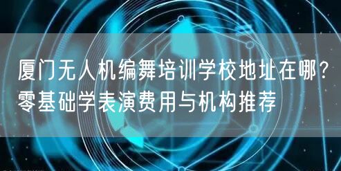 厦门无人机编舞培训学校地址在哪？零基础学表演费用与机构推荐