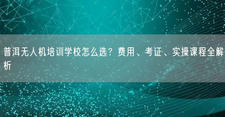 普洱无人机培训学校怎么选?费用、考证、实操课程全解析