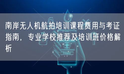 南岸无人机航拍培训课程费用与考证指南，专业学校推荐及培训班价格解析