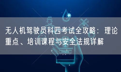 无人机驾驶员科四考试全攻略：理论重点、培训课程与安全法规详解